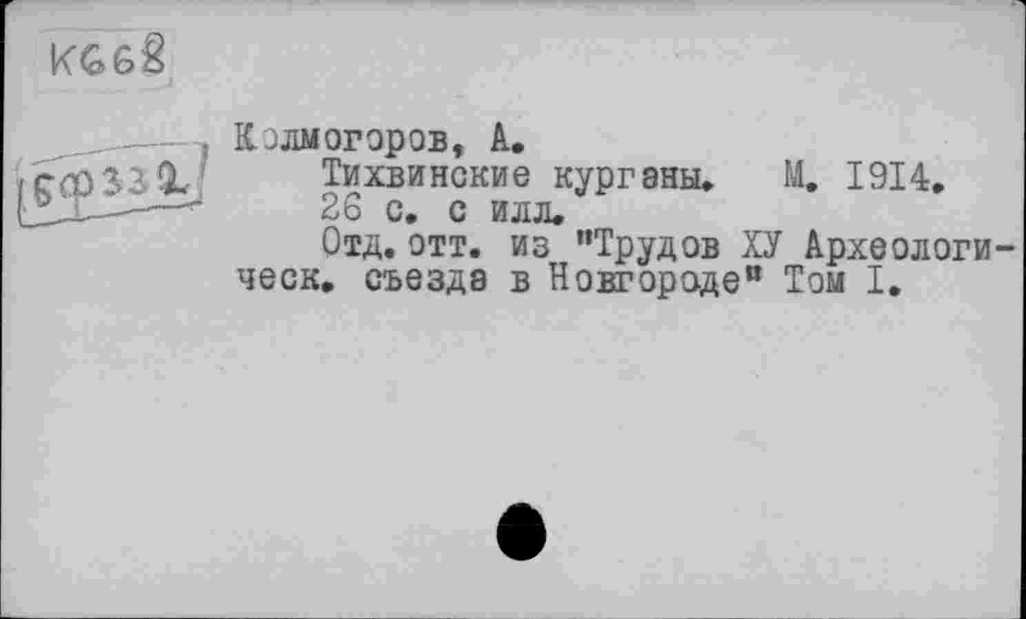 ﻿
йУ У
Колмогоров, А.
Тихвинские курганы» М. 1914.
26 с. с илл.
Отд.отт. из "Трудов ХУ Археологи-ческ. съезда в Новгороде" Том I.